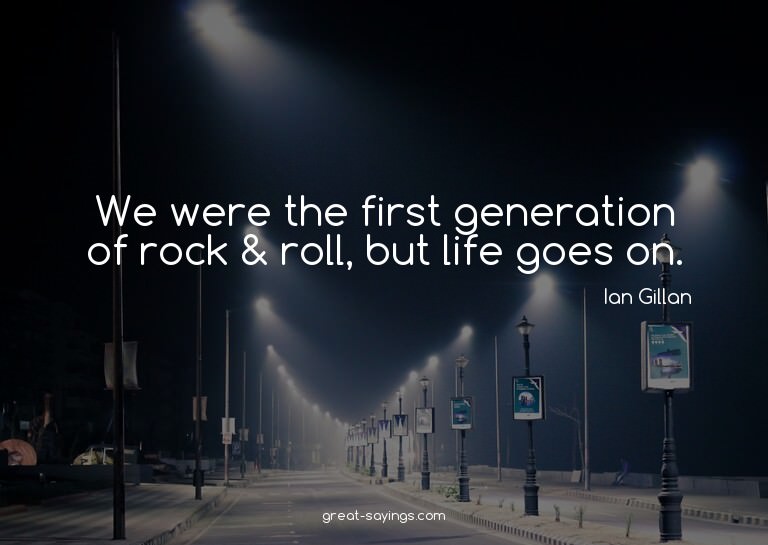 We were the first generation of rock & roll, but life g