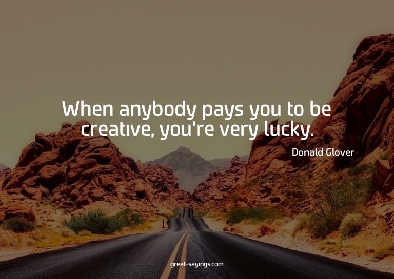 When anybody pays you to be creative, you're very lucky