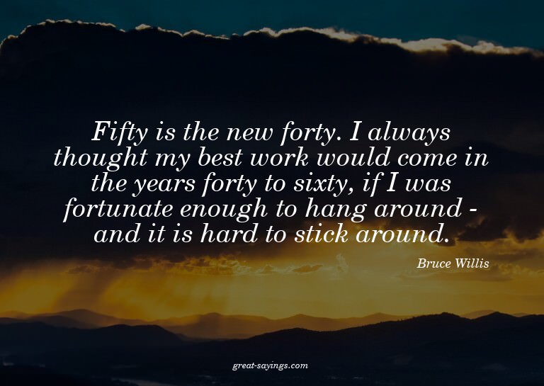Fifty is the new forty. I always thought my best work w