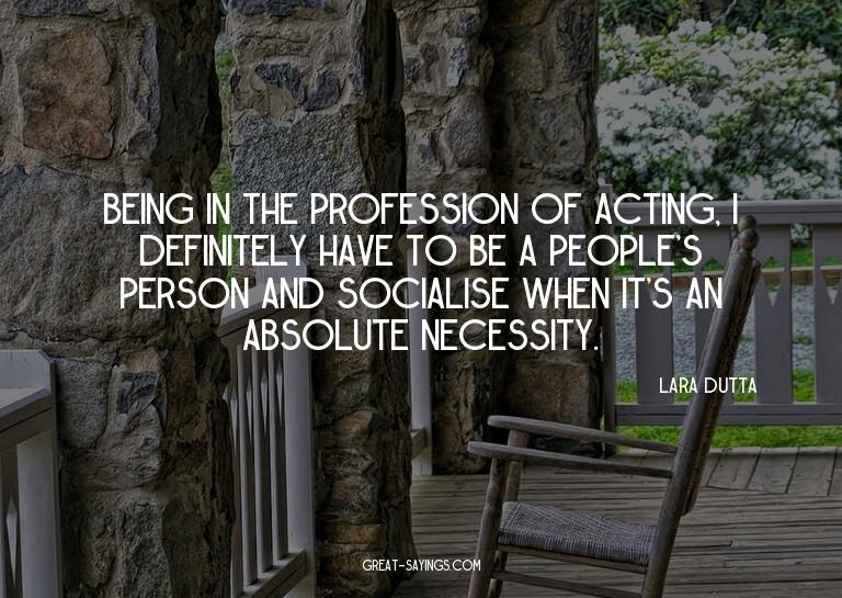 Being in the profession of acting, I definitely have to