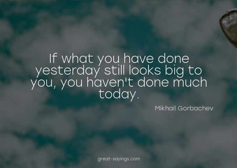 If what you have done yesterday still looks big to you,