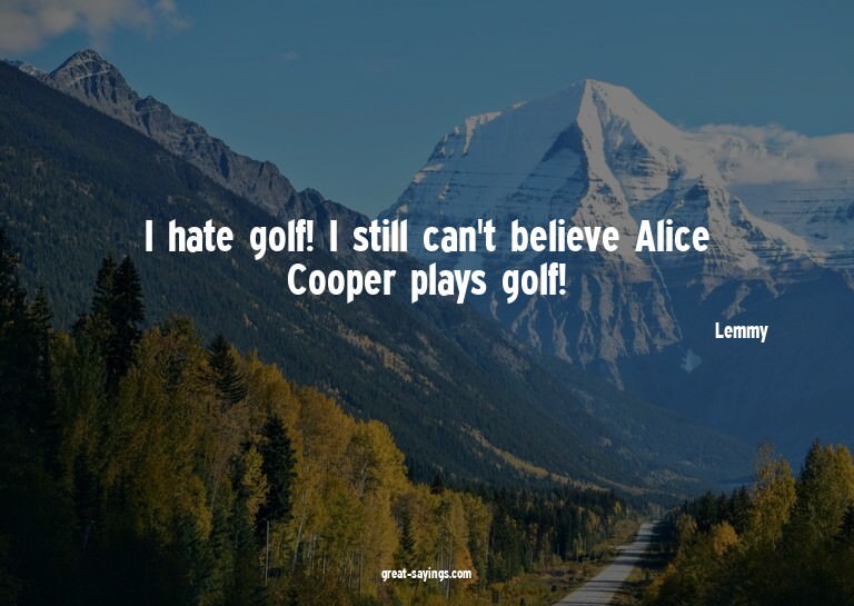 I hate golf! I still can't believe Alice Cooper plays g