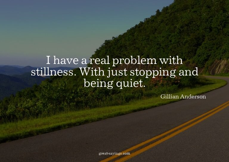 I have a real problem with stillness. With just stoppin