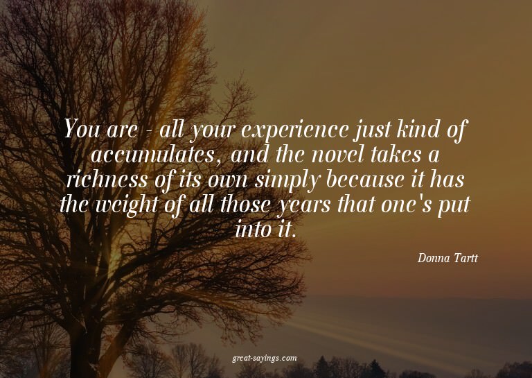 You are - all your experience just kind of accumulates,