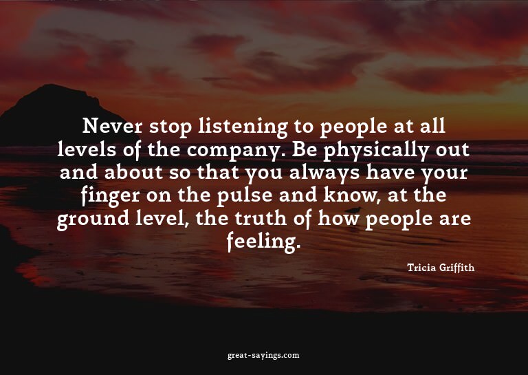 Never stop listening to people at all levels of the com