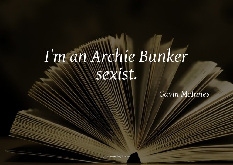 I'm an Archie Bunker sexist.


