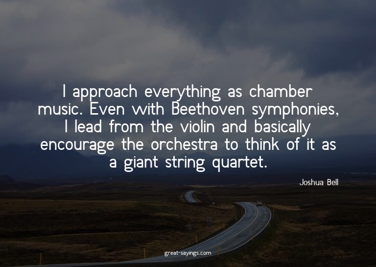 I approach everything as chamber music. Even with Beeth