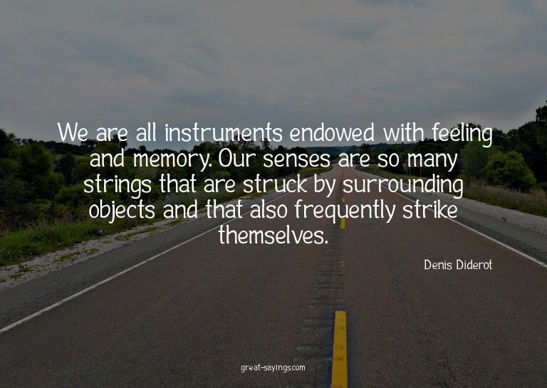 We are all instruments endowed with feeling and memory.