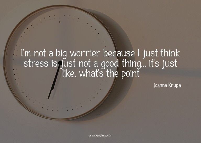 I'm not a big worrier because I just think stress is ju