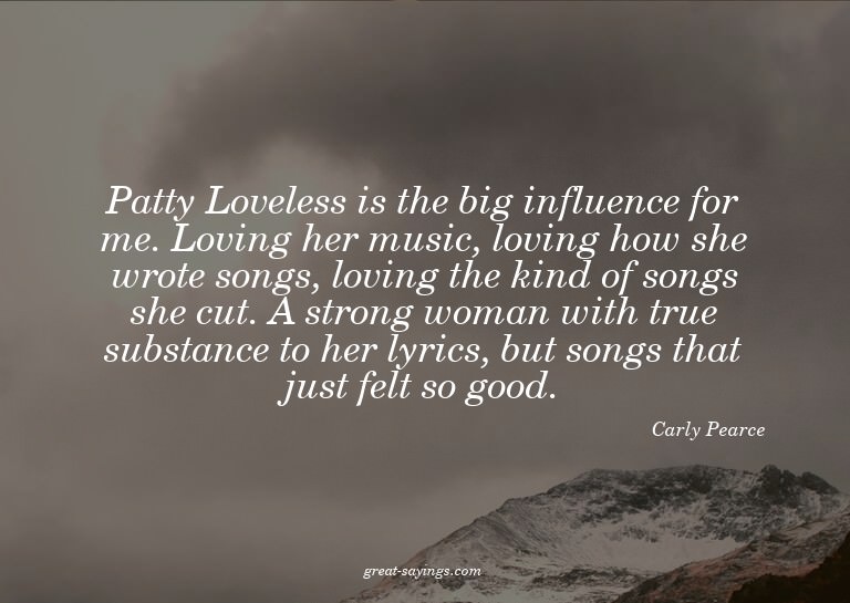 Patty Loveless is the big influence for me. Loving her