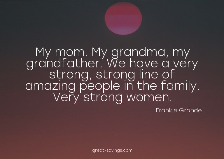 My mom. My grandma, my grandfather. We have a very stro
