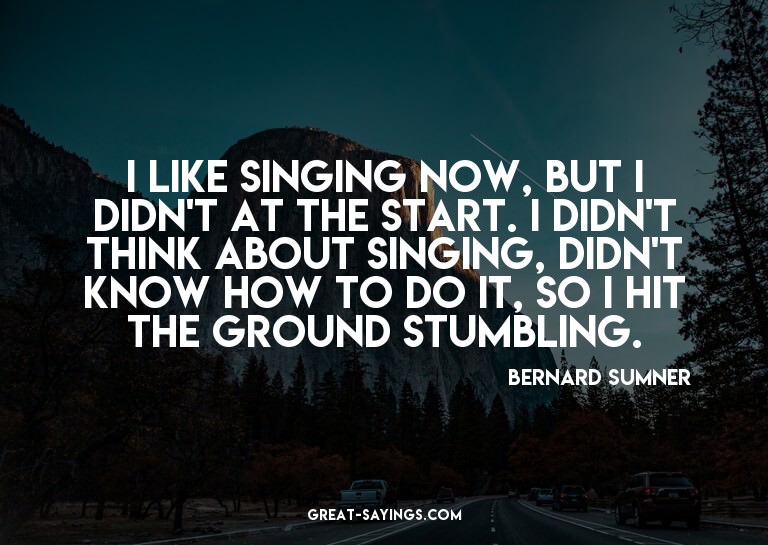 I like singing now, but I didn't at the start. I didn't