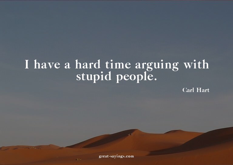 I have a hard time arguing with stupid people.


