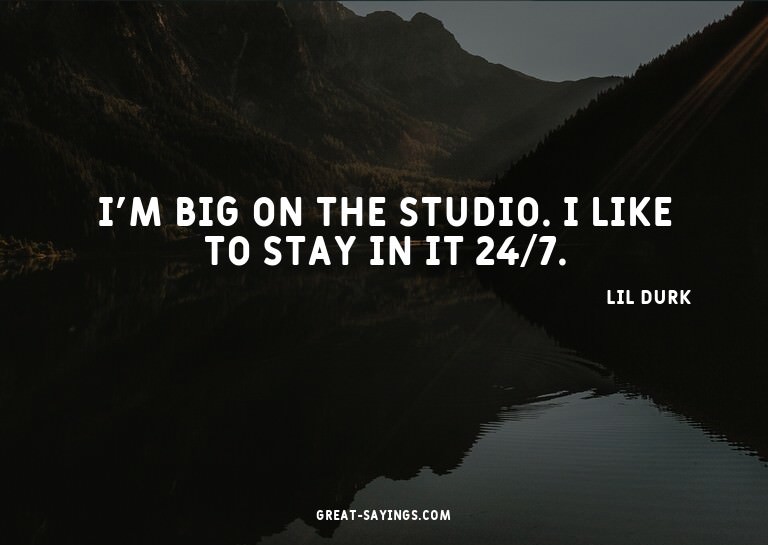 I'm big on the studio. I like to stay in it 24/7.

