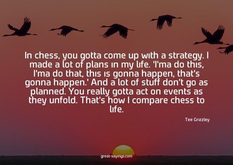 In chess, you gotta come up with a strategy. I made a l