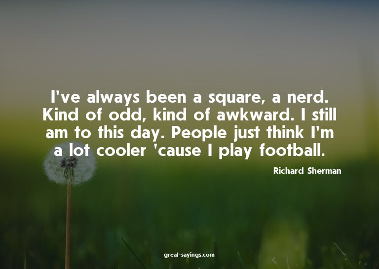 I've always been a square, a nerd. Kind of odd, kind of