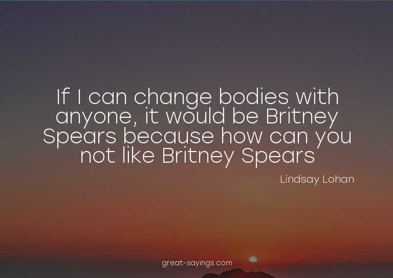 If I can change bodies with anyone, it would be Britney