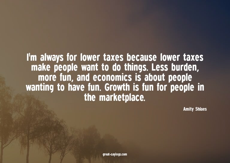 I'm always for lower taxes because lower taxes make peo