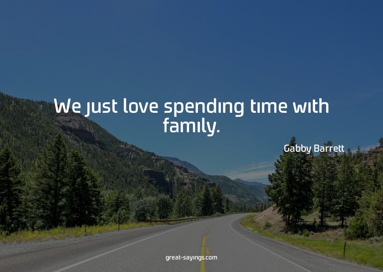 We just love spending time with family.

