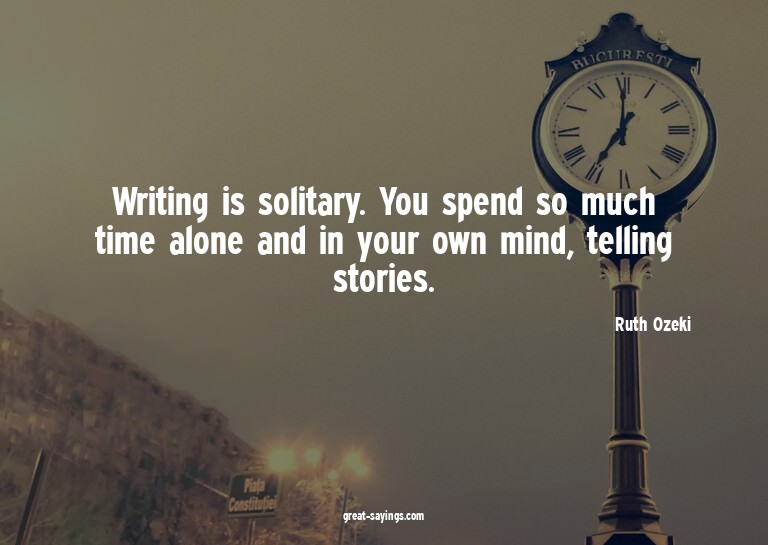 Writing is solitary. You spend so much time alone and i