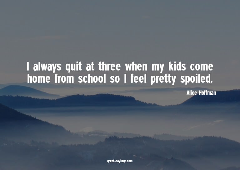 I always quit at three when my kids come home from scho