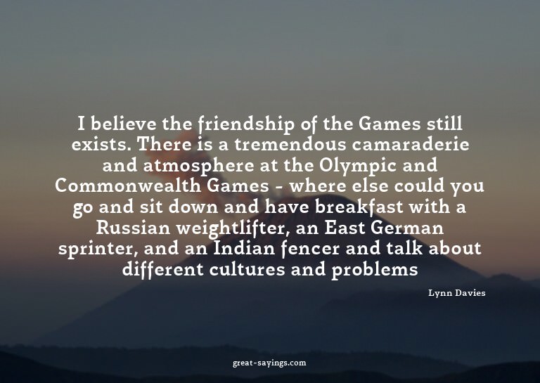 I believe the friendship of the Games still exists. The