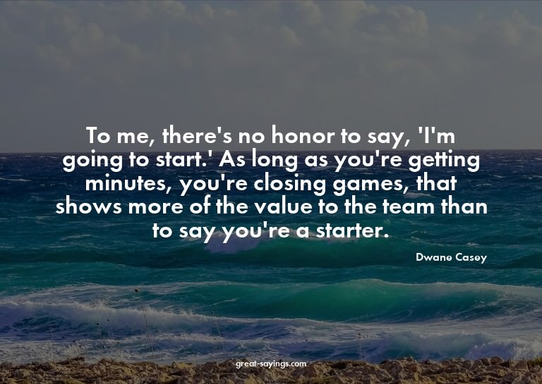 To me, there's no honor to say, 'I'm going to start.' A