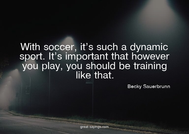 With soccer, it's such a dynamic sport. It's important