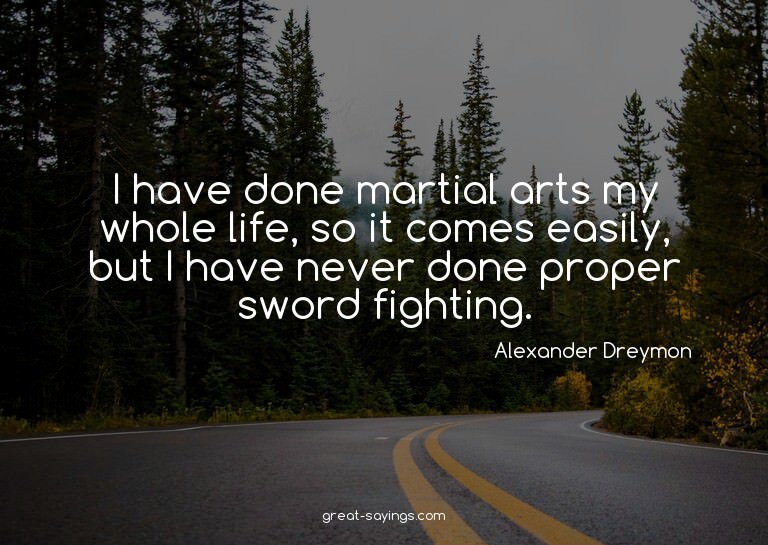 I have done martial arts my whole life, so it comes eas