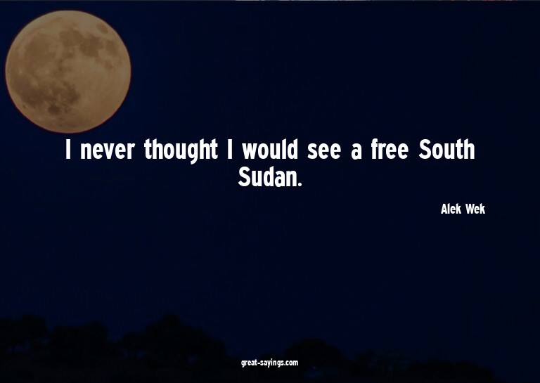 I never thought I would see a free South Sudan.

