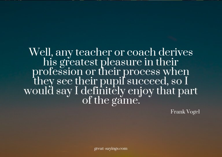 Well, any teacher or coach derives his greatest pleasur