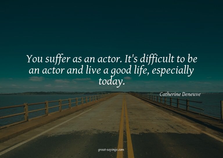 You suffer as an actor. It's difficult to be an actor a
