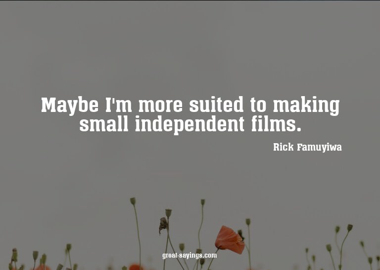 Maybe I'm more suited to making small independent films