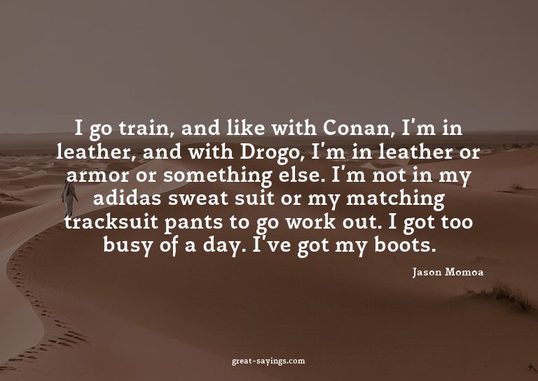I go train, and like with Conan, I'm in leather, and wi