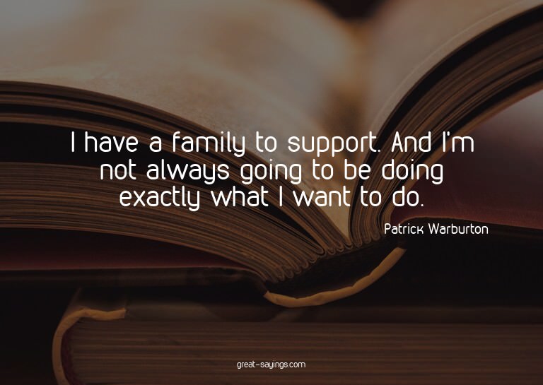I have a family to support. And I'm not always going to