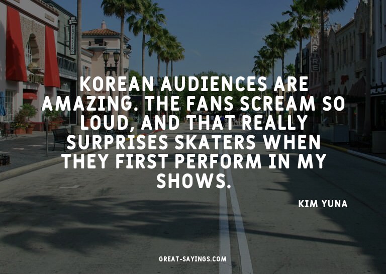 Korean audiences are amazing. The fans scream so loud,