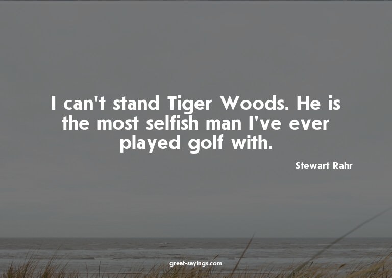 I can't stand Tiger Woods. He is the most selfish man I