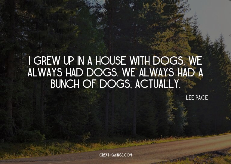 I grew up in a house with dogs. We always had dogs. We