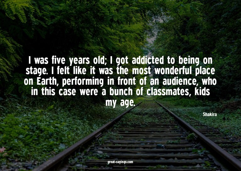 I was five years old; I got addicted to being on stage.