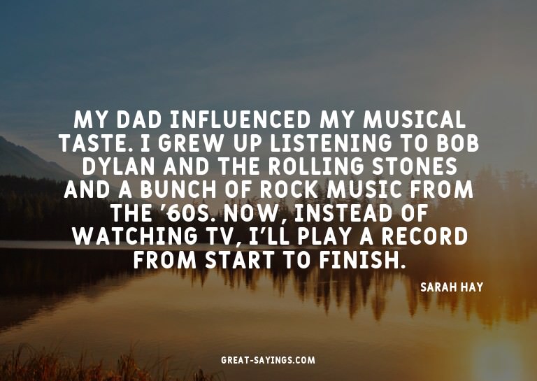 My dad influenced my musical taste. I grew up listening
