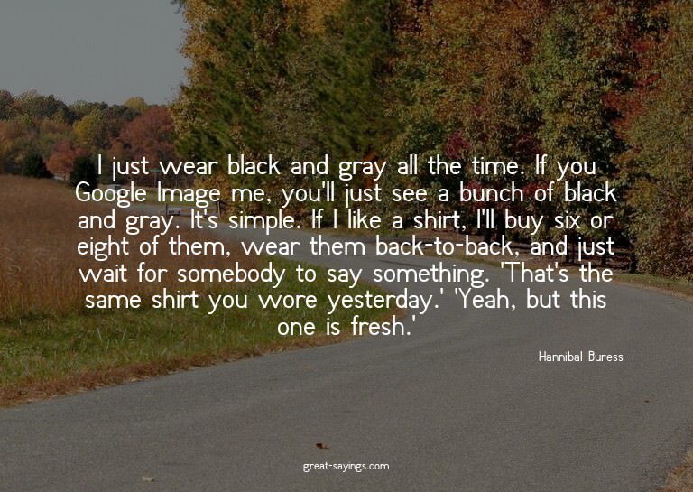 I just wear black and gray all the time. If you Google