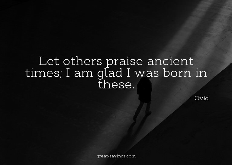 Let others praise ancient times; I am glad I was born i