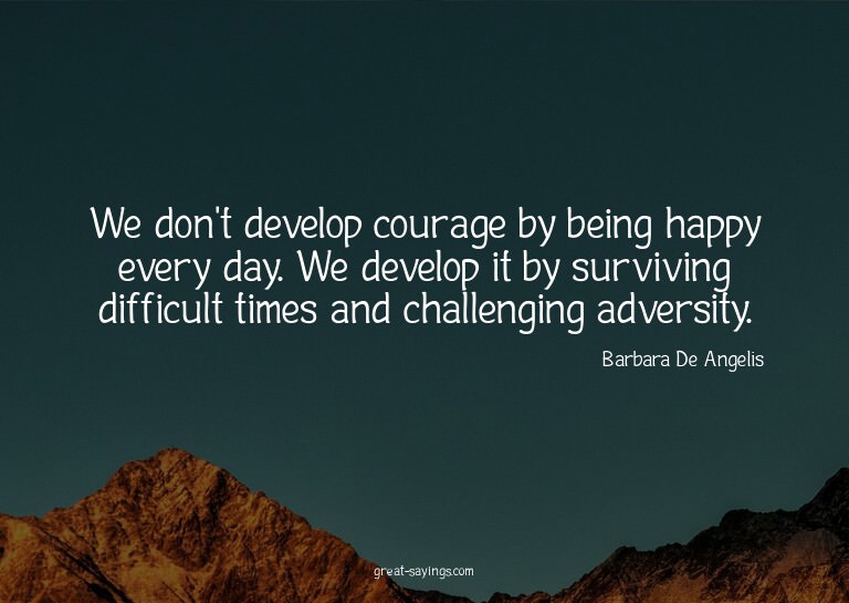 We don't develop courage by being happy every day. We d