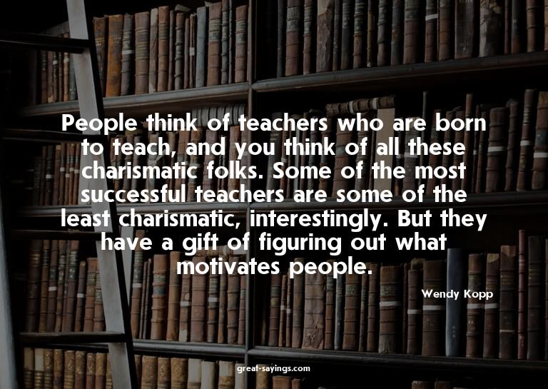 People think of teachers who are born to teach, and you