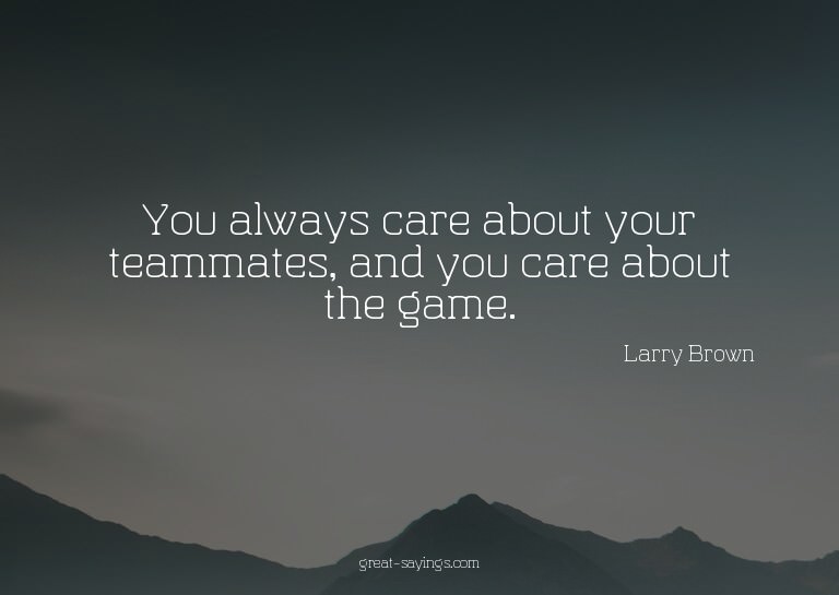 You always care about your teammates, and you care abou