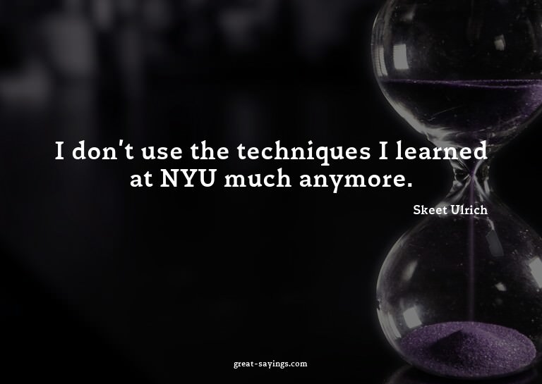 I don't use the techniques I learned at NYU much anymor