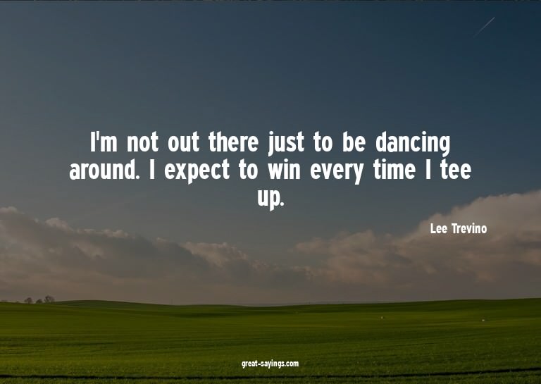 I'm not out there just to be dancing around. I expect t