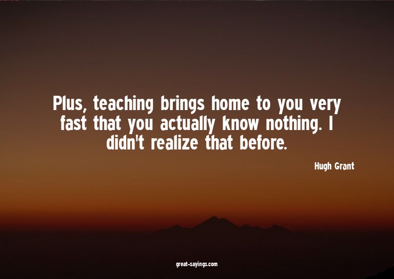 Plus, teaching brings home to you very fast that you ac