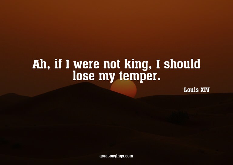 Ah, if I were not king, I should lose my temper.

