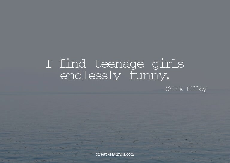I find teenage girls endlessly funny.

